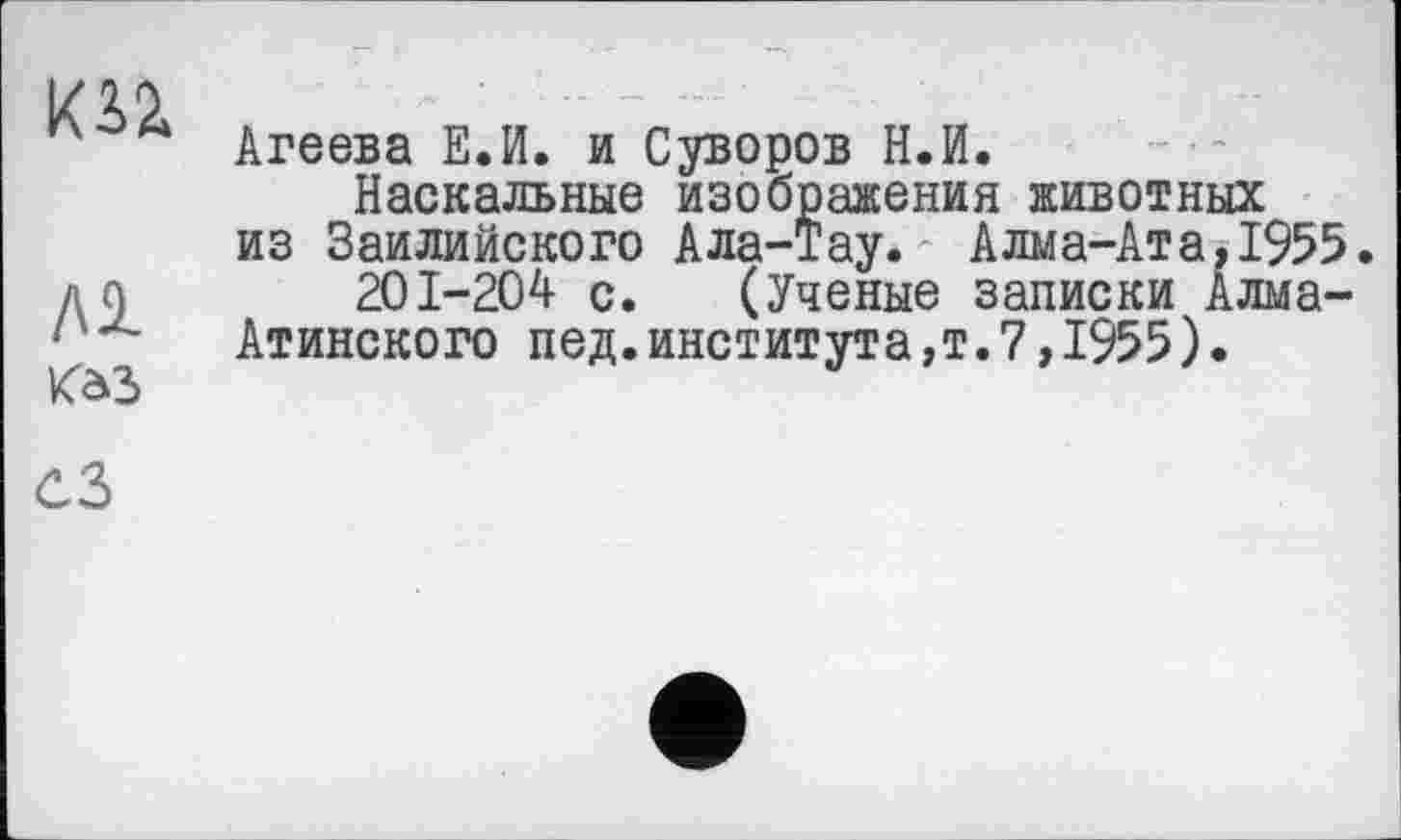 ﻿кгг
лі
Kô3
Агеева Е.И. и Суворов Н.И.
Наскальные изображения животных из Заилийского Ала-тау. Алма-Ата,1955 201-204 с. (Ученые записки Алма-
Атинского пед.института,т.7,1955)•
СЗ